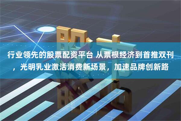 行业领先的股票配资平台 从票根经济到首推双刊，光明乳业激活消费新场景，加速品牌创新路