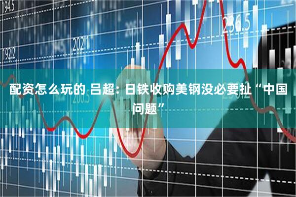 配资怎么玩的 吕超: 日铁收购美钢没必要扯“中国问题”