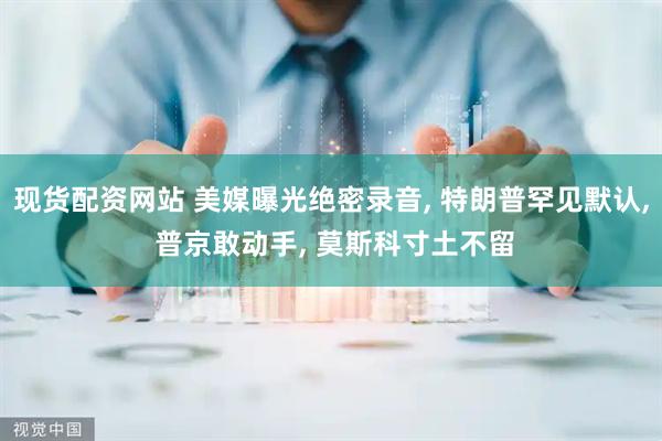 现货配资网站 美媒曝光绝密录音, 特朗普罕见默认, 普京敢动手, 莫斯科寸土不留