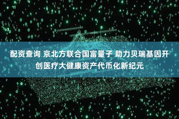 配资查询 京北方联合国富量子 助力贝瑞基因开创医疗大健康资产代币化新纪元