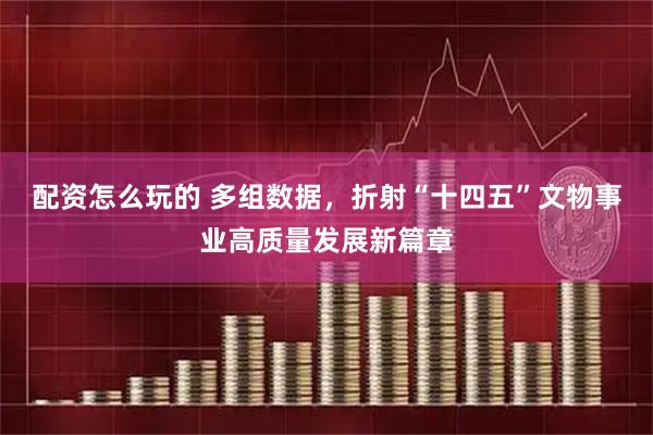 配资怎么玩的 多组数据，折射“十四五”文物事业高质量发展新篇章