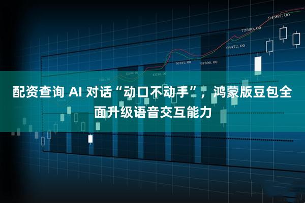 配资查询 AI 对话“动口不动手”，鸿蒙版豆包全面升级语音交互能力