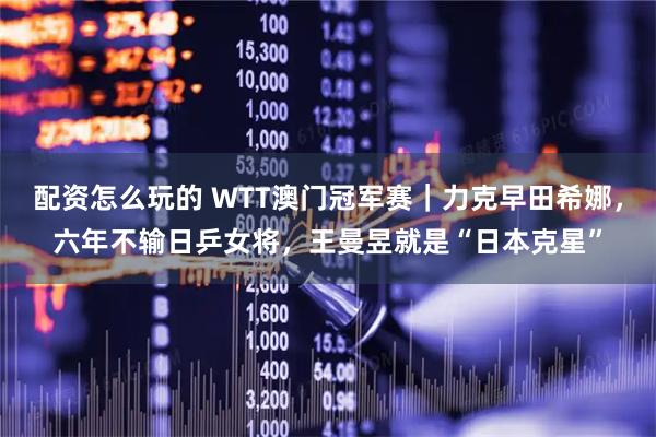 配资怎么玩的 WTT澳门冠军赛｜力克早田希娜，六年不输日乒女将，王曼昱就是“日本克星”