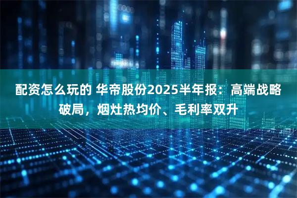 配资怎么玩的 华帝股份2025半年报：高端战略破局，烟灶热均价、毛利率双升