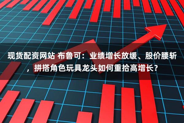 现货配资网站 布鲁可：业绩增长放缓、股价腰斩，拼搭角色玩具龙头如何重拾高增长？
