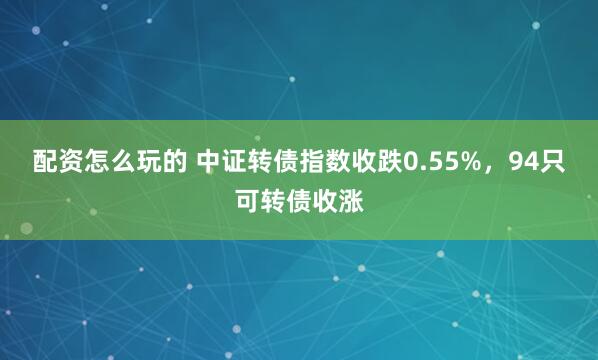 配资怎么玩的 中证转债指数收跌0.55%，94只可转债收涨