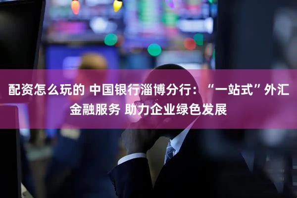 配资怎么玩的 中国银行淄博分行：“一站式”外汇金融服务 助力企业绿色发展