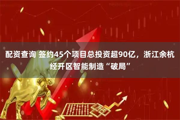 配资查询 签约45个项目总投资超90亿，浙江余杭经开区智能制造“破局”