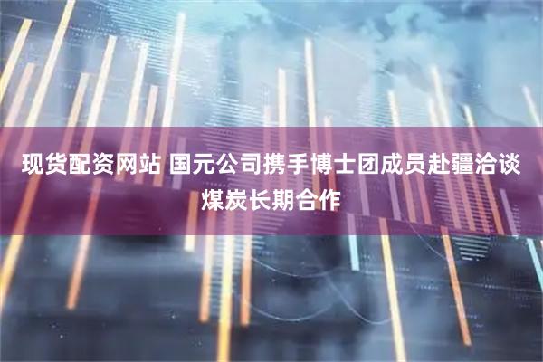 现货配资网站 国元公司携手博士团成员赴疆洽谈煤炭长期合作