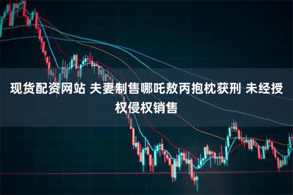 现货配资网站 夫妻制售哪吒敖丙抱枕获刑 未经授权侵权销售