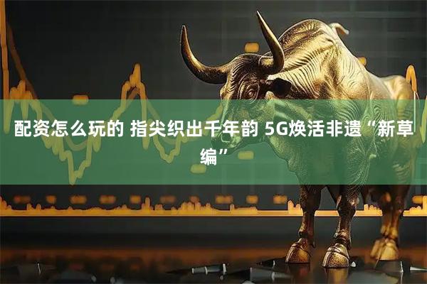 配资怎么玩的 指尖织出千年韵 5G焕活非遗“新草编”