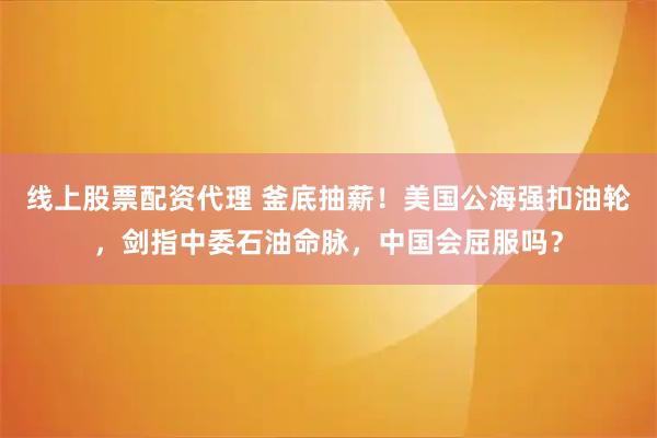 线上股票配资代理 釜底抽薪！美国公海强扣油轮，剑指中委石油命脉，中国会屈服吗？