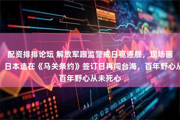配资排排论坛 解放军跟监警戒日驱逐舰，现场画面公布！日本选在《马关条约》签订日再闯台海，百年野心从未死心