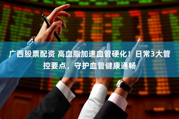 广西股票配资 高血脂加速血管硬化！日常3大管控要点，守护血管健康通畅