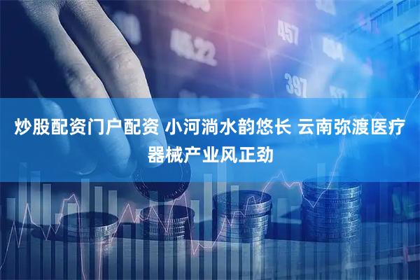 炒股配资门户配资 小河淌水韵悠长 云南弥渡医疗器械产业风正劲