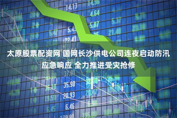 太原股票配资网 国网长沙供电公司连夜启动防汛应急响应 全力推进受灾抢修